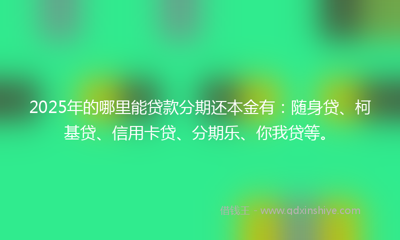 2025年的哪里能贷款分期还本金有：随身贷、柯基贷、信用卡贷、分期乐、你我贷等。