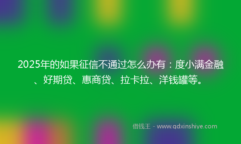 2025年的如果征信不通过怎么办有：度小满金融、好期贷、惠商贷、拉卡拉、洋钱罐等。