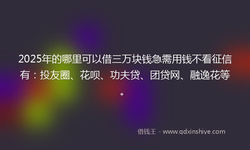 2025年的哪里可以借三万块钱急需用钱不看征信有：投友圈、花呗、功夫贷、团贷网、融逸花等。