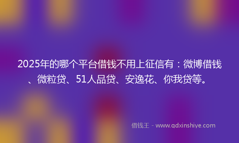 2025年的哪个平台借钱不用上征信有：微博借钱、微粒贷、51人品贷、安逸花、你我贷等。
