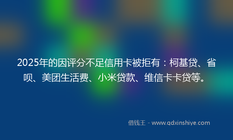 2025年的因评分不足信用卡被拒有：柯基贷、省呗、美团生活费、小米贷款、维信卡卡贷等。