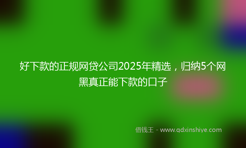 好下款的正规网贷公司2025年精选，归纳5个网黑真正能下款的口子