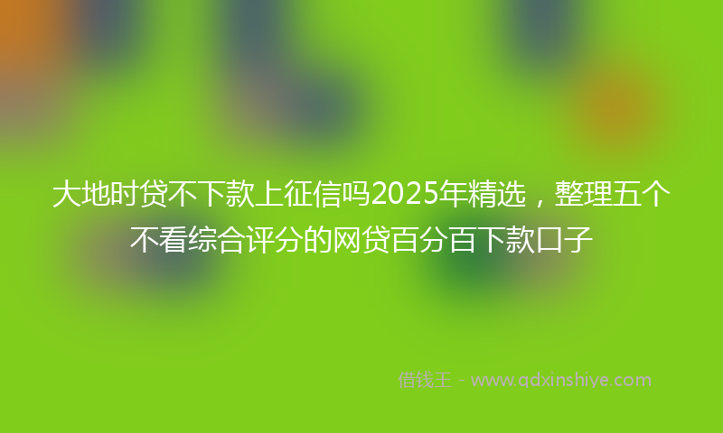 大地时贷不下款上征信吗2025年精选，整理五个不看综合评分的网贷百分百下款口子