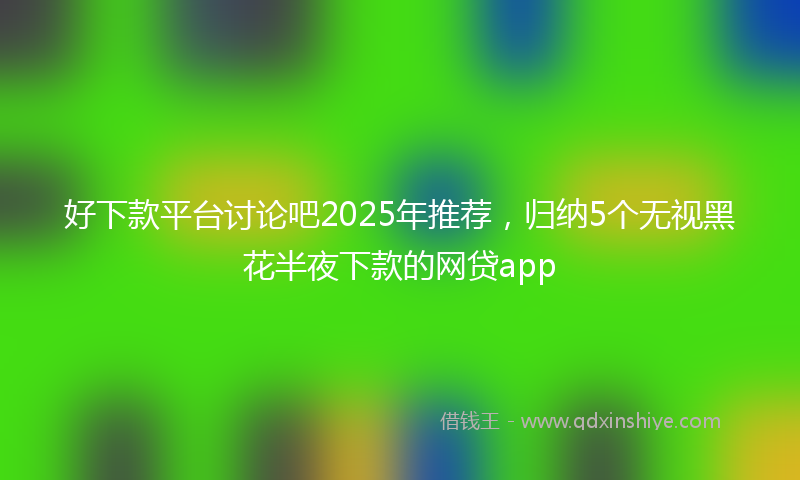 好下款平台讨论吧2025年推荐，归纳5个无视黑花半夜下款的网贷app