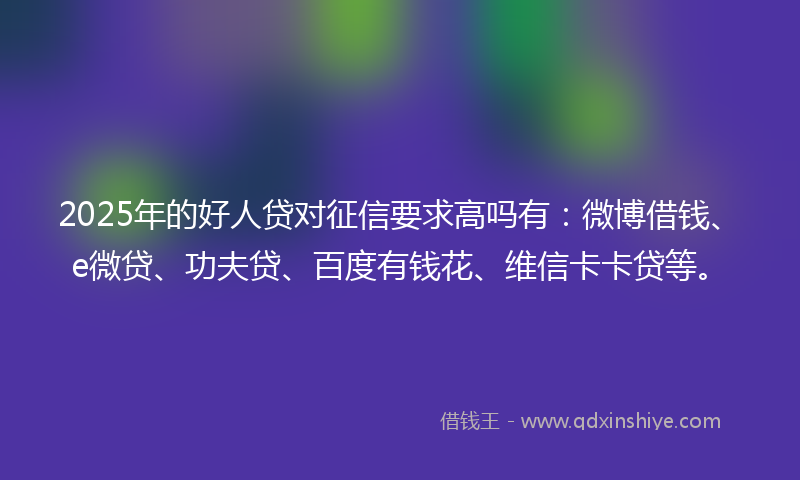 2025年的好人贷对征信要求高吗有：微博借钱、e微贷、功夫贷、百度有钱花、维信卡卡贷等。