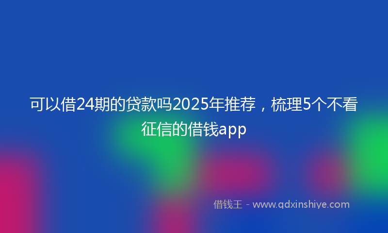 可以借24期的贷款吗2025年推荐，梳理5个不看征信的借钱app