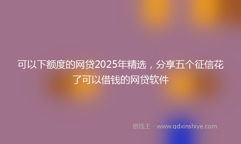 可以下额度的网贷2025年精选，分享五个征信花了可以借钱的网贷软件