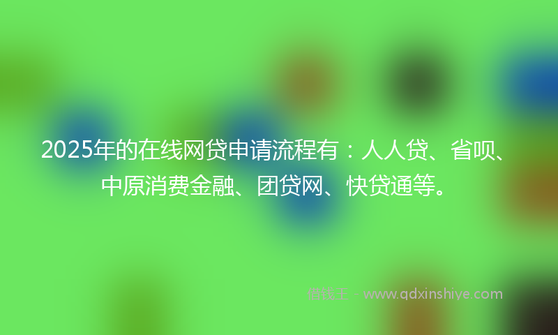2025年的在线网贷申请流程有：人人贷、省呗、中原消费金融、团贷网、快贷通等。
