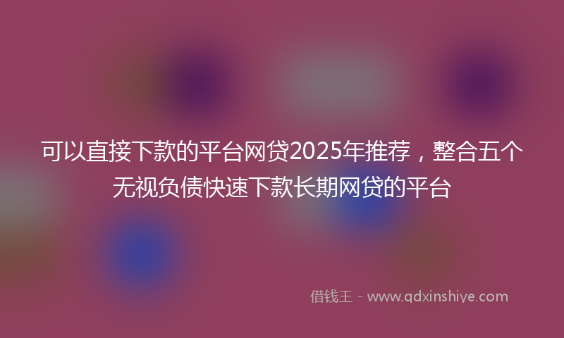 可以直接下款的平台网贷2025年推荐，整合五个无视负债快速下款长期网贷的平台