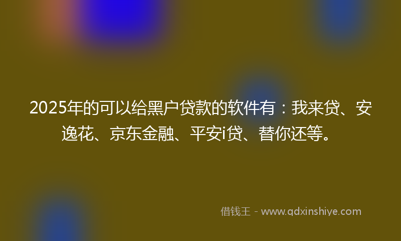 2025年的可以给黑户贷款的软件有：我来贷、安逸花、京东金融、平安i贷、替你还等。
