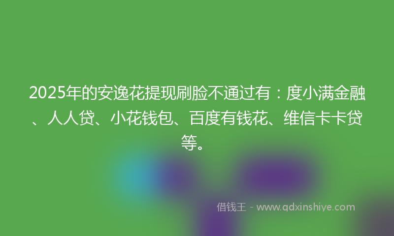 2025年的安逸花提现刷脸不通过有：度小满金融、人人贷、小花钱包、百度有钱花、维信卡卡贷等。