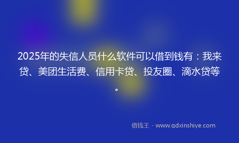 2025年的失信人员什么软件可以借到钱有：我来贷、美团生活费、信用卡贷、投友圈、滴水贷等。