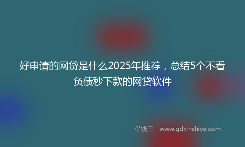 好申请的网贷是什么2025年推荐，总结5个不看负债秒下款的网贷软件