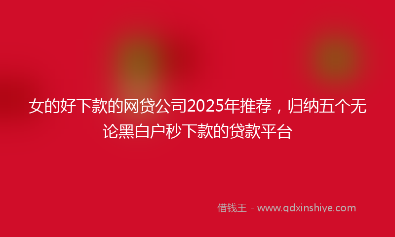 女的好下款的网贷公司2025年推荐，归纳五个无论黑白户秒下款的贷款平台