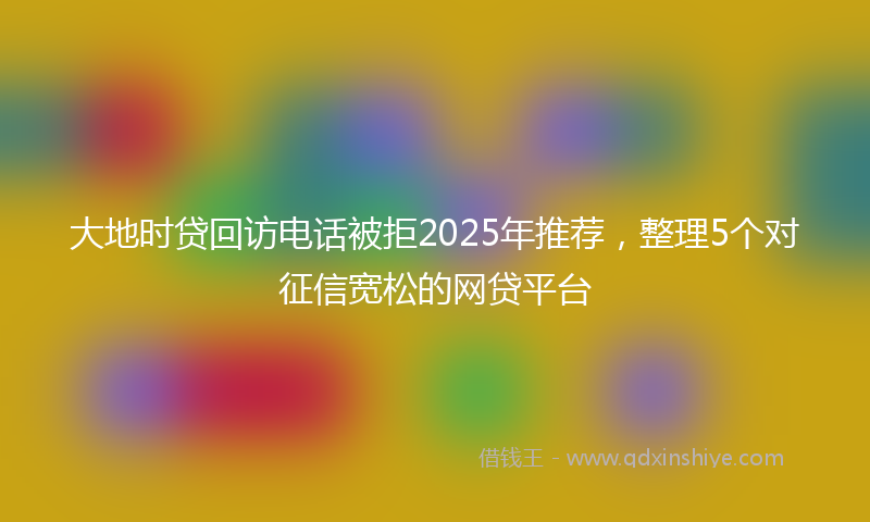 大地时贷回访电话被拒2025年推荐，整理5个对征信宽松的网贷平台
