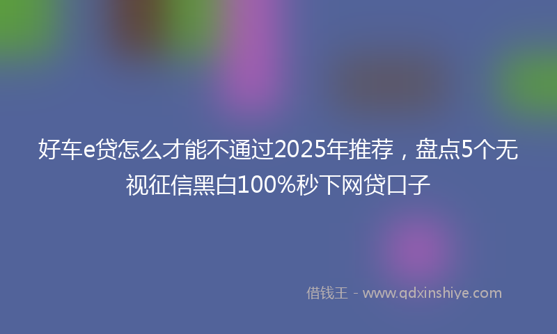 好车e贷怎么才能不通过2025年推荐，盘点5个无视征信黑白100%秒下网贷口子
