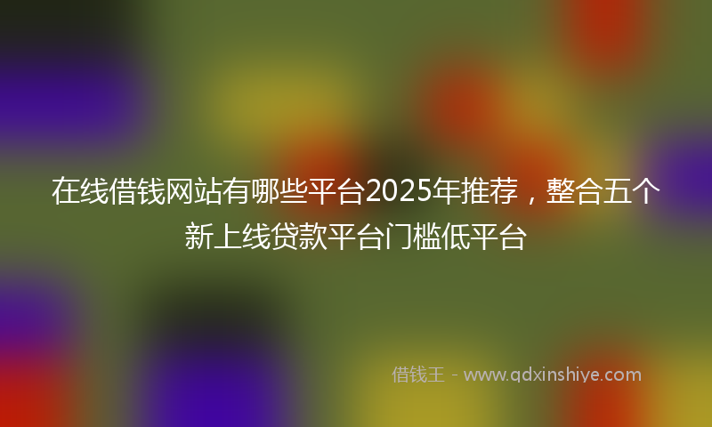 在线借钱网站有哪些平台2025年推荐，整合五个新上线贷款平台门槛低平台