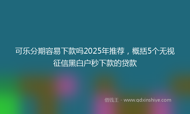 可乐分期容易下款吗2025年推荐，概括5个无视征信黑白户秒下款的贷款