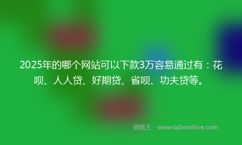 2025年的哪个网站可以下款3万容易通过有：花呗、人人贷、好期贷、省呗、功夫贷等。
