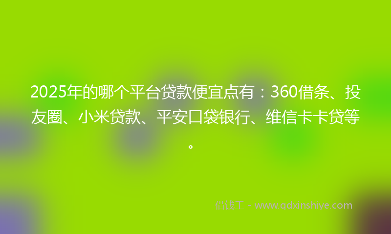 2025年的哪个平台贷款便宜点有：360借条、投友圈、小米贷款、平安口袋银行、维信卡卡贷等。