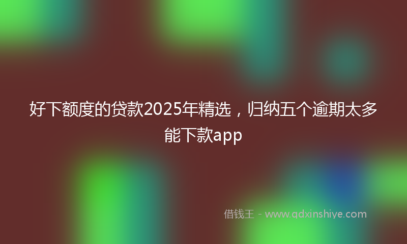 好下额度的贷款2025年精选，归纳五个逾期太多能下款app