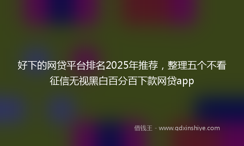 好下的网贷平台排名2025年推荐，整理五个不看征信无视黑白百分百下款网贷app