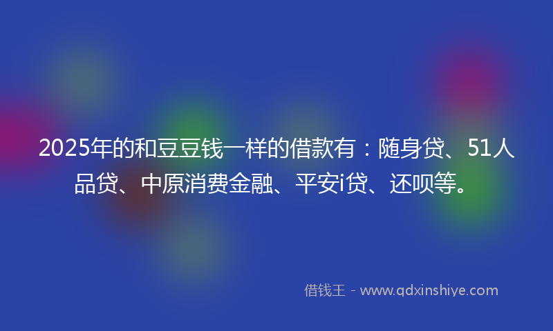 2025年的和豆豆钱一样的借款有：随身贷、51人品贷、中原消费金融、平安i贷、还呗等。