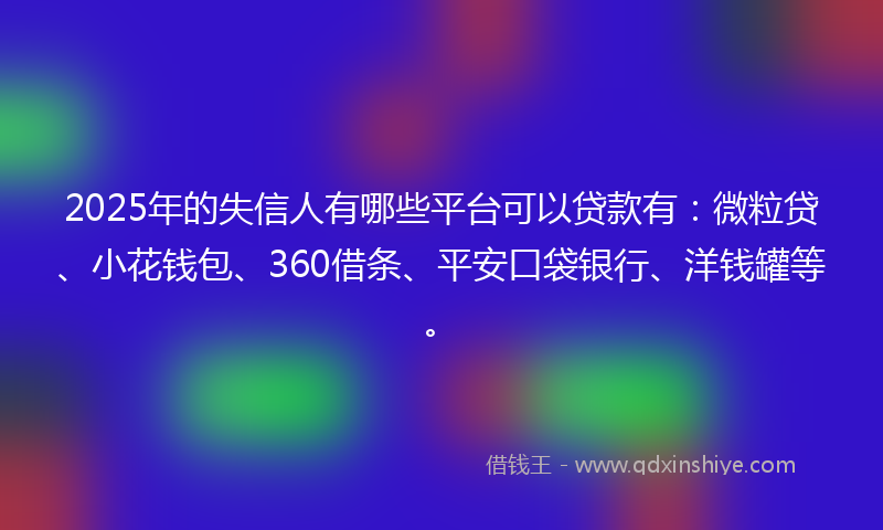2025年的失信人有哪些平台可以贷款有：微粒贷、小花钱包、360借条、平安口袋银行、洋钱罐等。