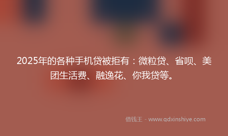 2025年的各种手机贷被拒有：微粒贷、省呗、美团生活费、融逸花、你我贷等。