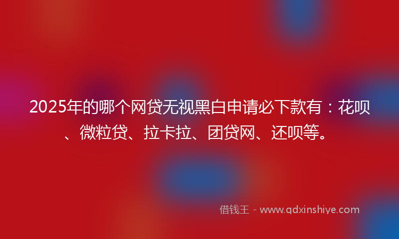 2025年的哪个网贷无视黑白申请必下款有：花呗、微粒贷、拉卡拉、团贷网、还呗等。