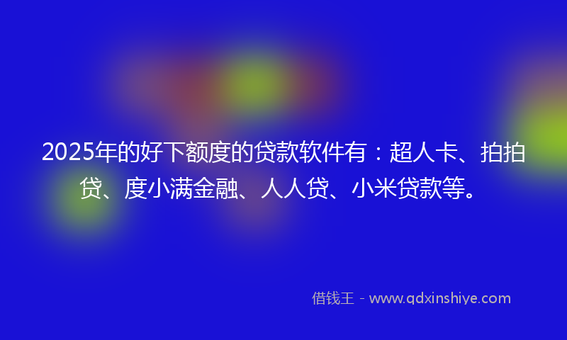 2025年的好下额度的贷款软件有：超人卡、拍拍贷、度小满金融、人人贷、小米贷款等。