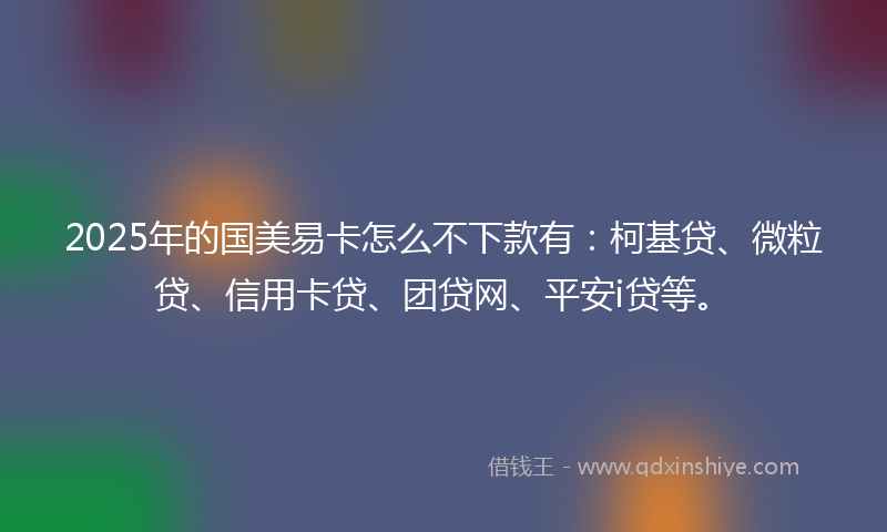 2025年的国美易卡怎么不下款有：柯基贷、微粒贷、信用卡贷、团贷网、平安i贷等。