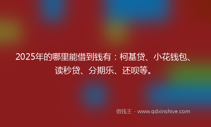 2025年的哪里能借到钱有：柯基贷、小花钱包、读秒贷、分期乐、还呗等。