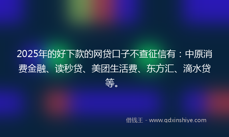 2025年的好下款的网贷口子不查征信有：中原消费金融、读秒贷、美团生活费、东方汇、滴水贷等。