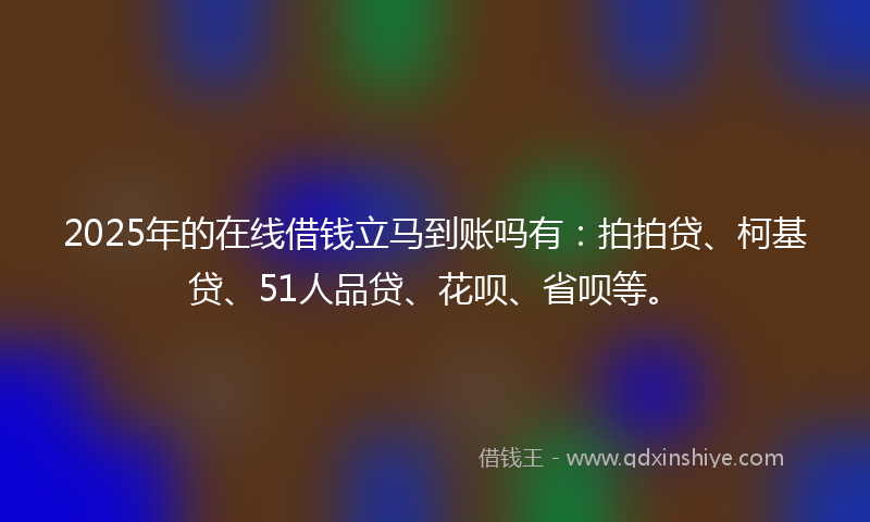 2025年的在线借钱立马到账吗有：拍拍贷、柯基贷、51人品贷、花呗、省呗等。