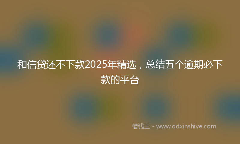 和信贷还不下款2025年精选，总结五个逾期必下款的平台