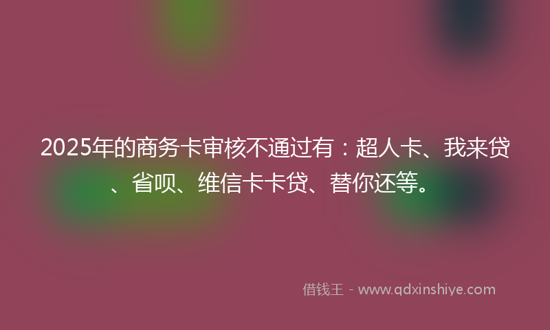 2025年的商务卡审核不通过有：超人卡、我来贷、省呗、维信卡卡贷、替你还等。