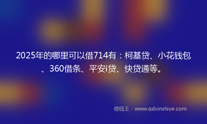 2025年的哪里可以借714有：柯基贷、小花钱包、360借条、平安i贷、快贷通等。