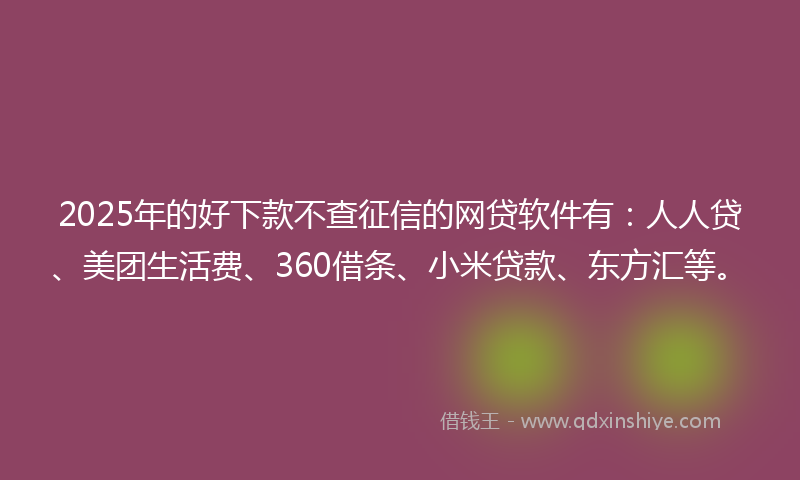 2025年的好下款不查征信的网贷软件有：人人贷、美团生活费、360借条、小米贷款、东方汇等。