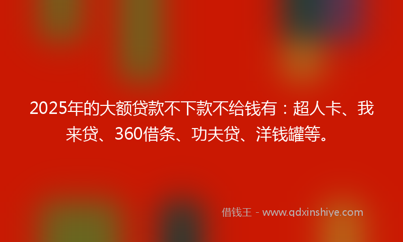 2025年的大额贷款不下款不给钱有：超人卡、我来贷、360借条、功夫贷、洋钱罐等。