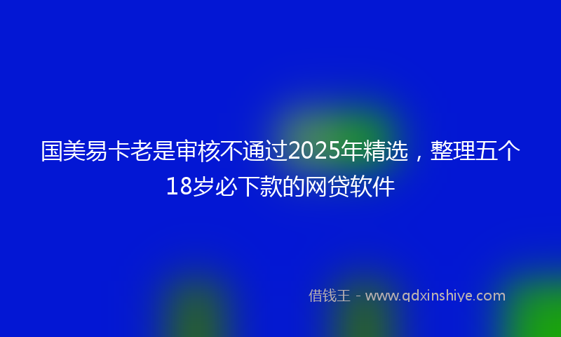 国美易卡老是审核不通过2025年精选，整理五个18岁必下款的网贷软件