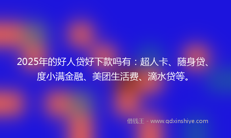 2025年的好人贷好下款吗有：超人卡、随身贷、度小满金融、美团生活费、滴水贷等。