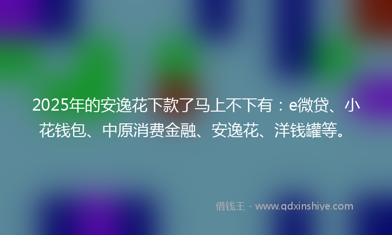 2025年的安逸花下款了马上不下有：e微贷、小花钱包、中原消费金融、安逸花、洋钱罐等。