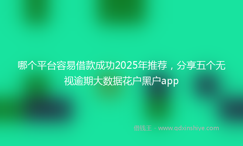哪个平台容易借款成功2025年推荐，分享五个无视逾期大数据花户黑户app