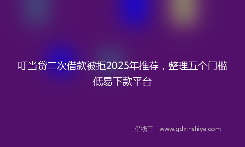 叮当贷二次借款被拒2025年推荐，整理五个门槛低易下款平台