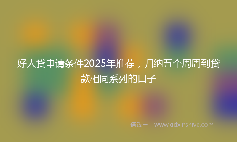 好人贷申请条件2025年推荐，归纳五个周周到贷款相同系列的口子