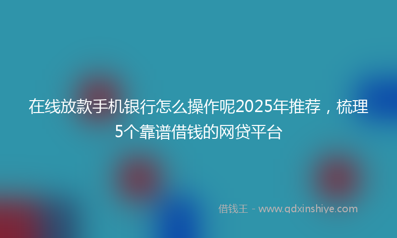 在线放款手机银行怎么操作呢2025年推荐，梳理5个靠谱借钱的网贷平台