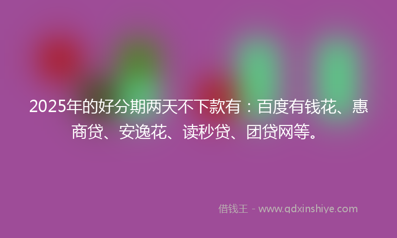 2025年的好分期两天不下款有：百度有钱花、惠商贷、安逸花、读秒贷、团贷网等。