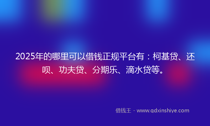 2025年的哪里可以借钱正规平台有：柯基贷、还呗、功夫贷、分期乐、滴水贷等。