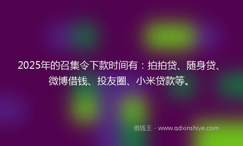 2025年的召集令下款时间有：拍拍贷、随身贷、微博借钱、投友圈、小米贷款等。